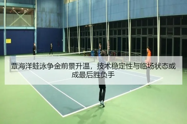 覃海洋蛙泳争金前景升温，技术稳定性与临场状态或成最后胜负手
